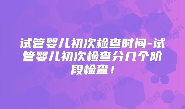 试管婴儿初次检查时间-试管婴儿初次检查分几个阶段检查！