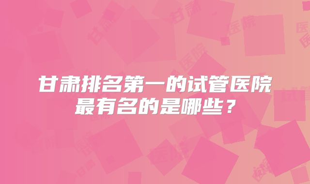 甘肃排名第一的试管医院最有名的是哪些？