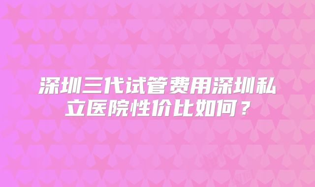 深圳三代试管费用深圳私立医院性价比如何？