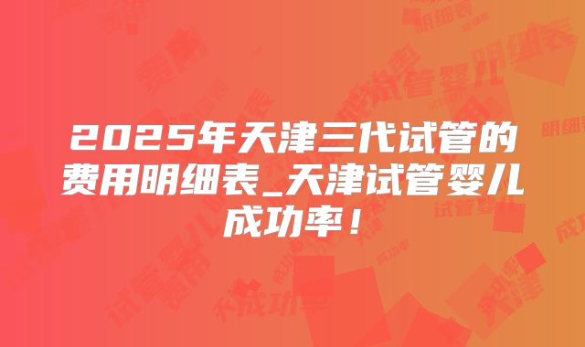 2025年天津三代试管的费用明细表_天津试管婴儿成功率!