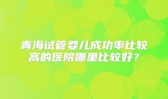 青海试管婴儿成功率比较高的医院哪里比较好?