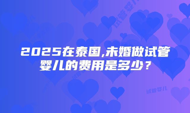 2025在泰国,未婚做试管婴儿的费用是多少？