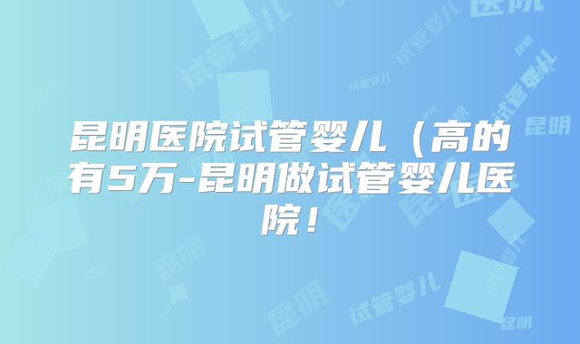 昆明医院试管婴儿（高的有5万-昆明做试管婴儿医院！