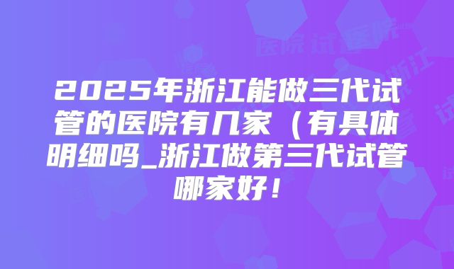 2025年浙江能做三代试管的医院有几家（有具体明细吗_浙江做第三代试管哪家好！