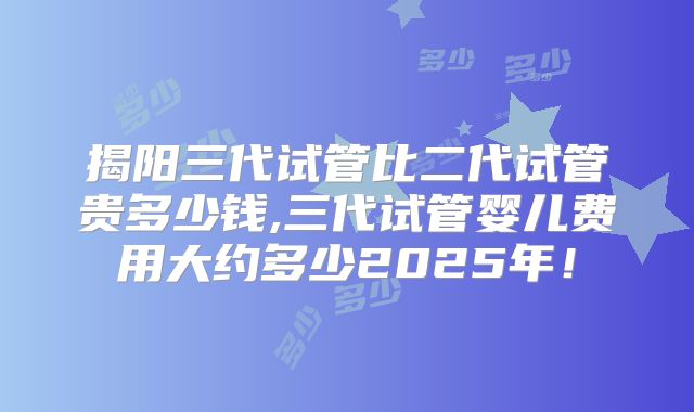揭阳三代试管比二代试管贵多少钱,三代试管婴儿费用大约多少2025年！