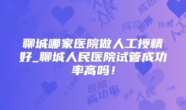 聊城哪家医院做人工授精好_聊城人民医院试管成功率高吗！