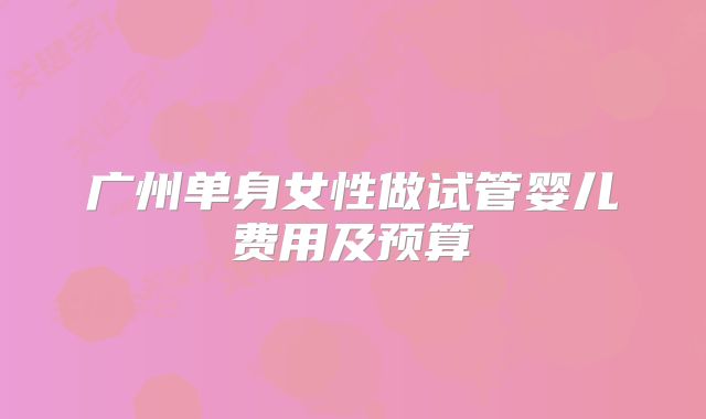 广州单身女性做试管婴儿费用及预算