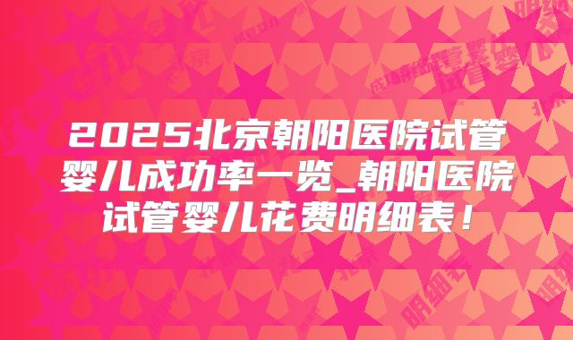 2025北京朝阳医院试管婴儿成功率一览_朝阳医院试管婴儿花费明细表!