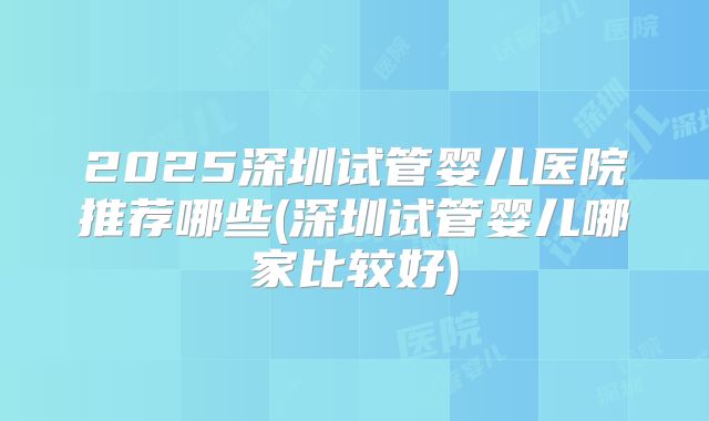 2025深圳试管婴儿医院推荐哪些(深圳试管婴儿哪家比较好)