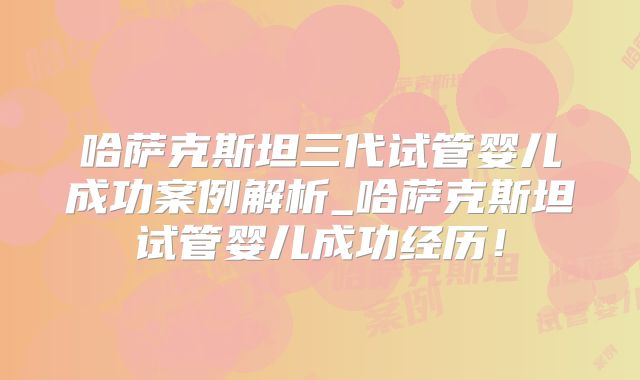 哈萨克斯坦三代试管婴儿成功案例解析_哈萨克斯坦试管婴儿成功经历！