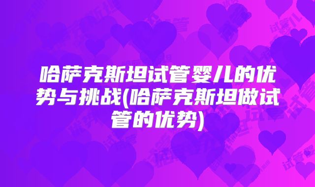 哈萨克斯坦试管婴儿的优势与挑战(哈萨克斯坦做试管的优势)