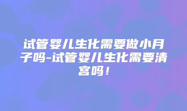 试管婴儿生化需要做小月子吗-试管婴儿生化需要清宫吗！