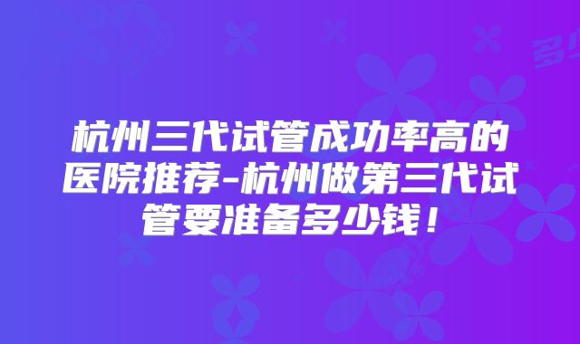 杭州三代试管成功率高的医院推荐-杭州做第三代试管要准备多少钱！