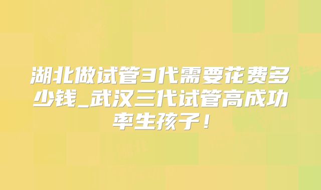 湖北做试管3代需要花费多少钱_武汉三代试管高成功率生孩子！