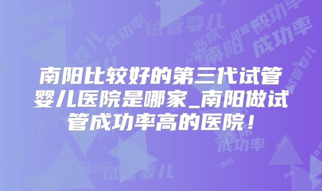 南阳比较好的第三代试管婴儿医院是哪家_南阳做试管成功率高的医院！