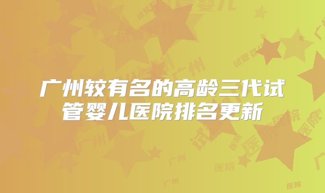 广州较有名的高龄三代试管婴儿医院排名更新