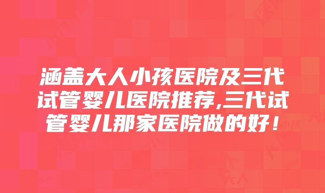 涵盖大人小孩医院及三代试管婴儿医院推荐,三代试管婴儿那家医院做的好!