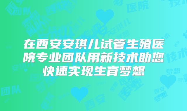 在西安安琪儿试管生殖医院专业团队用新技术助您快速实现生育梦想