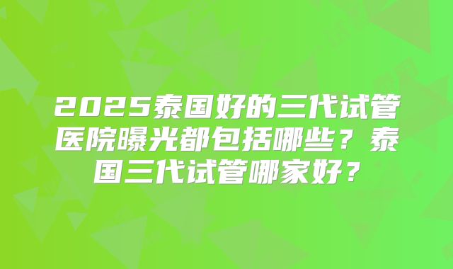 2025泰国好的三代试管医院曝光都包括哪些?泰国三代试管哪家好?