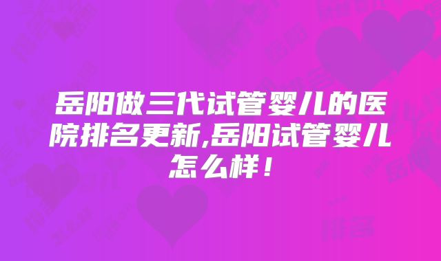 岳阳做三代试管婴儿的医院排名更新,岳阳试管婴儿怎么样！