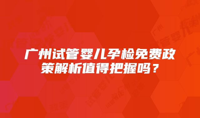 广州试管婴儿孕检免费政策解析值得把握吗？