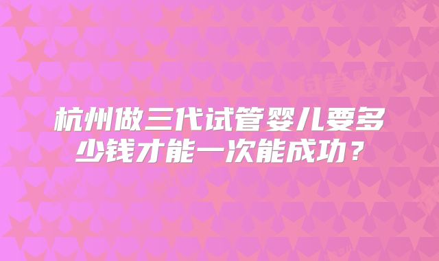 杭州做三代试管婴儿要多少钱才能一次能成功？