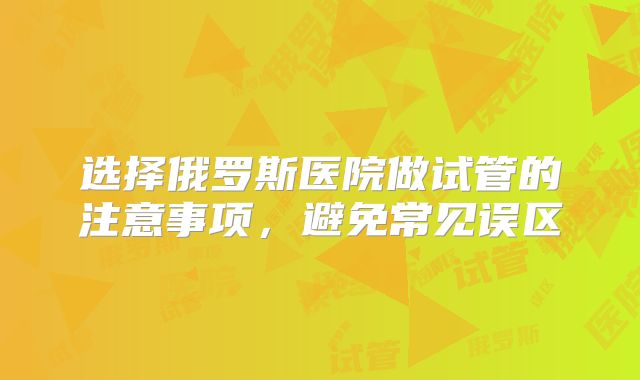 选择俄罗斯医院做试管的注意事项,避免常见误区