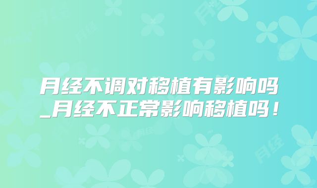月经不调对移植有影响吗_月经不正常影响移植吗！