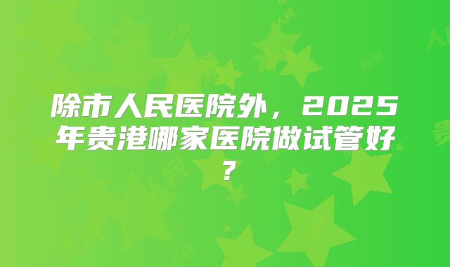 除市人民医院外，2025年贵港哪家医院做试管好？