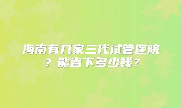 海南有几家三代试管医院?能省下多少钱?