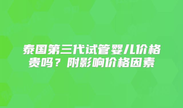泰国第三代试管婴儿价格贵吗?附影响价格因素