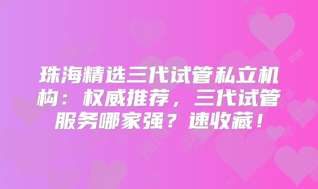 珠海精选三代试管私立机构：权威推荐，三代试管服务哪家强？速收藏！