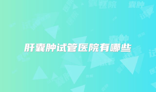 肝囊肿试管医院有哪些