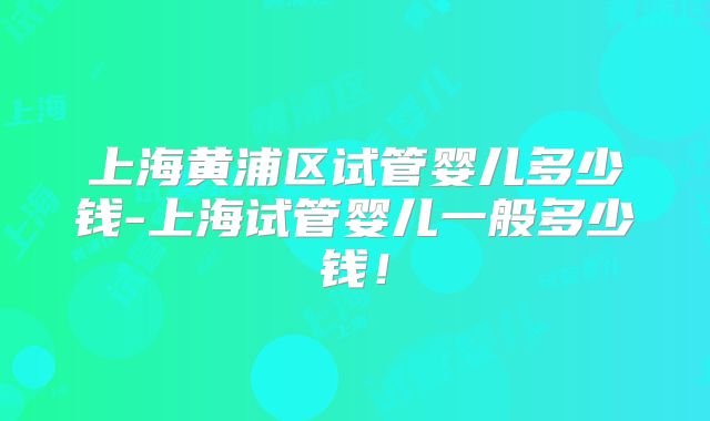 上海黄浦区试管婴儿多少钱-上海试管婴儿一般多少钱！