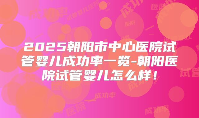2025朝阳市中心医院试管婴儿成功率一览-朝阳医院试管婴儿怎么样！