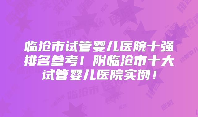 临沧市试管婴儿医院十强排名参考!附临沧市十大试管婴儿医院实例!