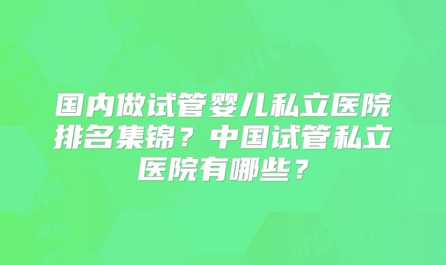 国内做试管婴儿私立医院排名集锦？中国试管私立医院有哪些？
