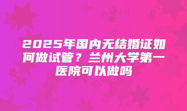 2025年国内无结婚证如何做试管？兰州大学第一医院可以做吗