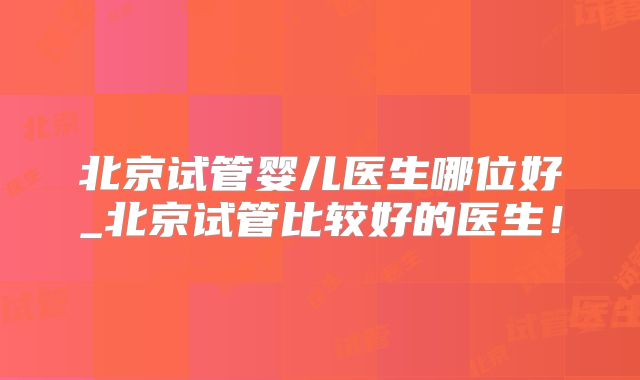 北京试管婴儿医生哪位好_北京试管比较好的医生！