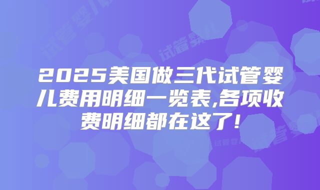 2025美国做三代试管婴儿费用明细一览表,各项收费明细都在这了!