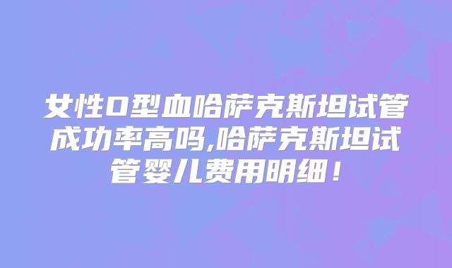 女性O型血哈萨克斯坦试管成功率高吗,哈萨克斯坦试管婴儿费用明细！