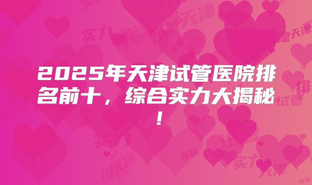 2025年天津试管医院排名前十，综合实力大揭秘！