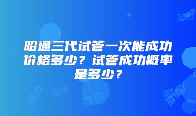 昭通三代试管一次能成功价格多少？试管成功概率是多少？