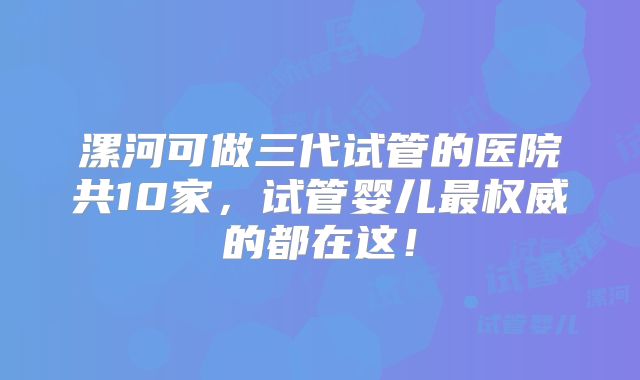 漯河可做三代试管的医院共10家，试管婴儿最权威的都在这！