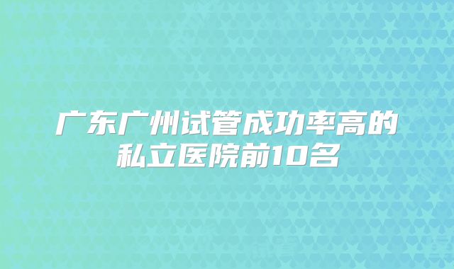 广东广州试管成功率高的私立医院前10名