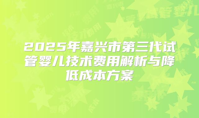 2025年嘉兴市第三代试管婴儿技术费用解析与降低成本方案
