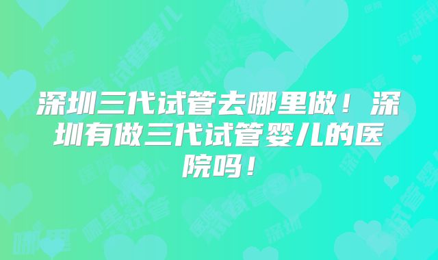深圳三代试管去哪里做！深圳有做三代试管婴儿的医院吗！