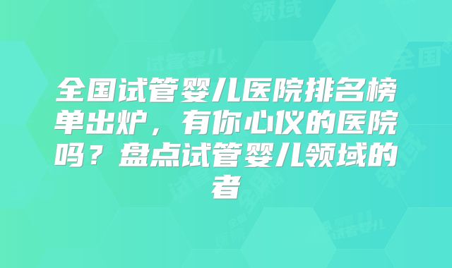 全国试管婴儿医院排名榜单出炉，有你心仪的医院吗？盘点试管婴儿领域的者