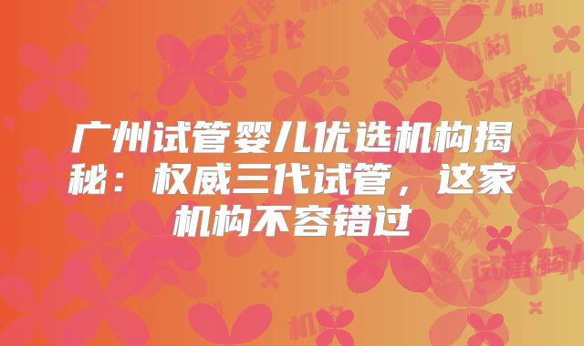 广州试管婴儿优选机构揭秘：权威三代试管，这家机构不容错过