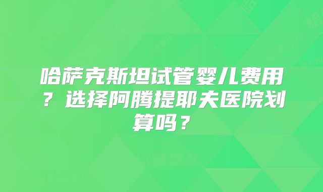 哈萨克斯坦试管婴儿费用?选择阿腾提耶夫医院划算吗?